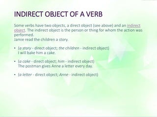 INDIRECT OBJECT OF A VERB 
Some verbs have two objects, a direct object (see above) and an indirect 
object. The indirect object is the person or thing for whom the action was 
performed. 
Jamie read the children a story. 
• (a story - direct object; the children - indirect object) 
I will bake him a cake. 
• (a cake - direct object; him - indirect object) 
The postman gives Anne a letter every day. 
• (a letter - direct object; Anne - indirect object) 
 