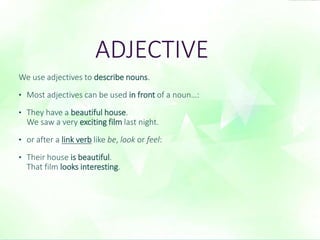 ADJECTIVE 
We use adjectives to describe nouns. 
• Most adjectives can be used in front of a noun…: 
• They have a beautiful house. 
We saw a very exciting film last night. 
• or after a link verb like be, look or feel: 
• Their house is beautiful. 
That film looks interesting. 
 