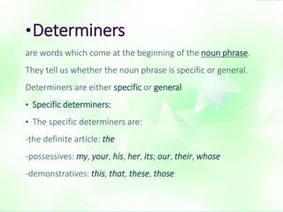 •Determiners 
are words which come at the beginning of the noun phrase. 
They tell us whether the noun phrase is specific or general. 
Determiners are either specific or general 
• Specific determiners: 
• The specific determiners are: 
-the definite article: the 
-possessives: my, your, his, her, its; our, their, whose 
-demonstratives: this, that, these, those 
 