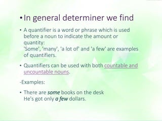 • In general determiner we find 
• A quantifier is a word or phrase which is used 
before a noun to indicate the amount or 
quantity: 
'Some', 'many', 'a lot of' and 'a few' are examples 
of quantifiers. 
• Quantifiers can be used with both countable and 
uncountable nouns. 
-Examples: 
• There are some books on the desk 
He's got only a few dollars. 
 