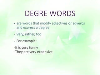DEGRE WORDS 
• are words that modify adjectives or adverbs 
and express a degree 
- Very, rather, too 
- For example: 
-It is very funny 
-They are very expensive 
 
