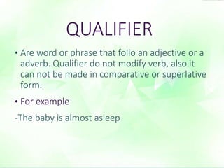 QUALIFIER 
• Are word or phrase that follo an adjective or a 
adverb. Qualifier do not modify verb, also it 
can not be made in comparative or superlative 
form. 
• For example 
-The baby is almost asleep 
 