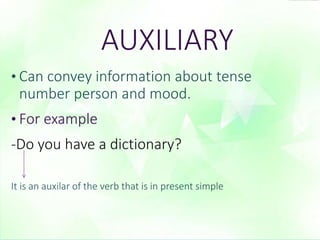 AUXILIARY 
• Can convey information about tense 
number person and mood. 
• For example 
-Do you have a dictionary? 
It is an auxilar of the verb that is in present simple 
 