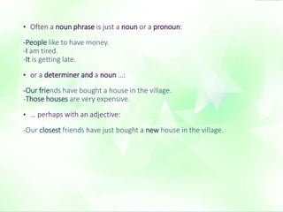 • Often a noun phrase is just a noun or a pronoun: 
-People like to have money. 
-I am tired. 
-It is getting late. 
• or a determiner and a noun …: 
-Our friends have bought a house in the village. 
-Those houses are very expensive. 
• … perhaps with an adjective: 
-Our closest friends have just bought a new house in the village. 
 