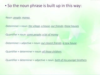 • So the noun phrase is built up in this way: 
-Noun: people; money 
-Determiner + noun: the village, a house, our friends; those houses 
-Quantifier + noun: some people; a lot of money 
-Determiner + adjective + noun: our closest friends; a new house. 
-Quantifier + determiner + noun: all those children; 
-Quantifier + determiner + adjective + noun: both of my younger brothers 
 