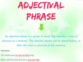 An adjectival phrase is a group of words that describe a noun or 
pronoun in a sentence. The adjective phrase can be placed before, or 
after, the noun or pronoun in the sentence. 
Examples: 
The movie was not too terribly long. 
Mom said the cost of a car is way too high. 
 