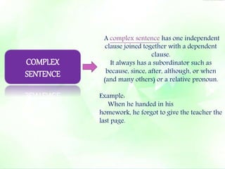 A complex sentence has one independent 
clause joined together with a dependent 
clause. 
It always has a subordinator such as 
because, since, after, although, or when 
(and many others) or a relative pronoun. 
Example: 
When he handed in his 
homework, he forgot to give the teacher the 
last page. 
COMPLEX 
SENTENCE 
 
