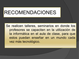 RECOMENDACIONES

Se realicen talleres, seminarios en donde los
  profesores se capaciten en la utilización de
  la informática en el aula de clase, para que
  estos puedan enseñar en un mundo cada
  vez más tecnológico.
 