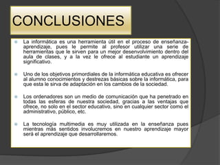 CONCLUSIONES
   La informática es una herramienta útil en el proceso de enseñanza-
    aprendizaje, pues le permite al profesor utilizar una serie de
    herramientas que le sirven para un mejor desenvolvimiento dentro del
    aula de clases, y a la vez le ofrece al estudiante un aprendizaje
    significativo.

   Uno de los objetivos primordiales de la informática educativa es ofrecer
    al alumno conocimientos y destrezas básicas sobre la informática, para
    que esta le sirva de adaptación en los cambios de la sociedad.

   Los ordenadores son un medio de comunicación que ha penetrado en
    todas las esferas de nuestra sociedad, gracias a las ventajas que
    ofrece, no solo en el sector educativo, sino en cualquier sector como el
    administrativo, público, etc.

   La tecnología multimedia es muy utilizada en la enseñanza pues
    mientras más sentidos involucremos en nuestro aprendizaje mayor
    será el aprendizaje que desarrollaremos.
 