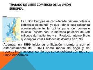 TRATADO DE LIBRE COMERCIO DE LA UNIÓN
   EUROPEA.


            La Unión Europea es considerada primera potencia
            comercial del mundo, ya que por sí sola concentra
            aproximadamente la quinta parte del comercio
            mundial, cuenta con un mercado potencial de 370
            millones de habitantes y un Producto Interno Bruto
            que superó los 8.4 billones de dólares en 1998.
Además, en 1999 inició su unificación monetaria con el
establecimiento del EURO como medio de pago y de
reserva internacional, con lo que se consolidará aún más su
unión económica.
 