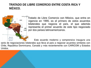 TRATADO DE LIBRE COMERCIO ENTRE COSTA RICA Y
       MÉXICO.

                       El   Tratado de Libre Comercio con México, que entra en
                            vigencia en 1995, es el primero de estos acuerdos
                            bilaterales que negocia el país, el que además
                            representa el primer acuerdo de este tipo negociado
                            por dos países latinoamericanos.


                                 Este acuerdo moderno y comprensivo inaugura una
serie de negociaciones bilaterales que lleva al país a negociar acuerdos similares con
Chile, República Dominicana, Canadá y más recientemente con CARICOM y Estados
Unidos.
 