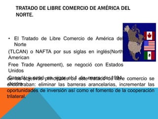 TRATADO DE LIBRE COMERCIO DE AMÉRICA DEL
   NORTE.



 • El Tratado de Libre Comercio de América del
     Norte
 (TLCAN) o NAFTA por sus siglas en inglés(North
 American
 Free Trade Agreement), se negoció con Estados
 Unidos
de los objetivos principalesel 1 esteenero dede libre comercio se
 Canadá y entró en vigor de de tratado 1994,
 dentro
encontraban: eliminar las barreras arancelarias, incrementar las
oportunidades de inversión así como el fomento de la cooperación
trilateral.
 