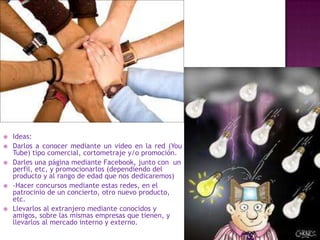    Ideas:
   Darlos a conocer mediante un video en la red (You
    Tube) tipo comercial, cortometraje y/o promoción.
   Darles una página mediante Facebook, junto con un
    perfil, etc, y promocionarlos (dependiendo del
    producto y al rango de edad que nos dedicaremos)
   -Hacer concursos mediante estas redes, en el
    patrocinio de un concierto, otro nuevo producto,
    etc.
   Llevarlos al extranjero mediante conocidos y
    amigos, sobre las mismas empresas que tienen, y
    llevarlos al mercado interno y externo.
 