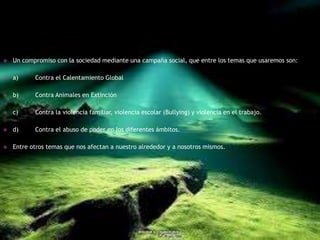    Un compromiso con la sociedad mediante una campaña social, que entre los temas que usaremos son:

   a)     Contra el Calentamiento Global

   b)     Contra Animales en Extinción

   c)     Contra la violencia familiar, violencia escolar (Bullying) y violencia en el trabajo.

   d)     Contra el abuso de poder en los diferentes ámbitos.

   Entre otros temas que nos afectan a nuestro alrededor y a nosotros mismos.
 