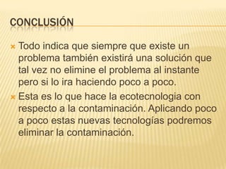 CONCLUSIÓN
 Todo indica que siempre que existe un
problema también existirá una solución que
tal vez no elimine el problema al instante
pero si lo ira haciendo poco a poco.
 Esta es lo que hace la ecotecnologia con
respecto a la contaminación. Aplicando poco
a poco estas nuevas tecnologías podremos
eliminar la contaminación.
 