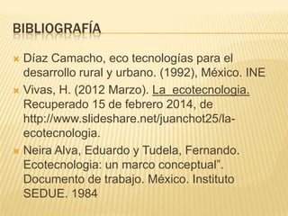 BIBLIOGRAFÍA
 Díaz Camacho, eco tecnologías para el
desarrollo rural y urbano. (1992), México. INE
 Vivas, H. (2012 Marzo). La ecotecnologia.
Recuperado 15 de febrero 2014, de
http://www.slideshare.net/juanchot25/la-
ecotecnologia.
 Neira Alva, Eduardo y Tudela, Fernando.
Ecotecnologia: un marco conceptual”.
Documento de trabajo. México. Instituto
SEDUE. 1984
 