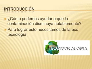 INTRODUCCIÓN
 ¿Cómo podemos ayudar a que la
contaminación disminuya notablemente?
 Para lograr esto necesitamos de la eco
tecnología
 