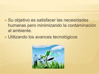  Su objetivo es satisfacer las necesidades
humanas pero minimizando la contaminación
al ambiente.
 Utilizando los avances tecnológicos
 