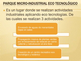PARQUE MICRO-INDUSTRIAL ECO TECNOLÓGICO
 Es un lugar donde se realizan actividades
industriales aplicando eco tecnologías. De
las cuales se realizan 3 actividades.
Envasado de aguas de manantiales
bajas en sales
Propagación masiva de plantas verdes
por enraizamiento de estacas en cama
caliente y nebulización al aire libre
Creación de un centro recreativo eco
tecnológico y botánico
 