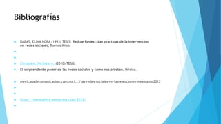 Bibliografías
 DABAS, ELINA NORA (1993) TESIS: Red de Redes : Las practicas de la intervencion
en redes sociales, Buenos Aires.


 Christakis, Nicholas A. (2010) TESIS:
 El sorprendente poder de las redes sociales y cómo nos afectan. México.
 mexicanadecomunicacion.com.mx/.../las-redes-sociales-en-las-elecciones-mexicanas2012


 https://mediosfera.wordpress.com/2012/

 
