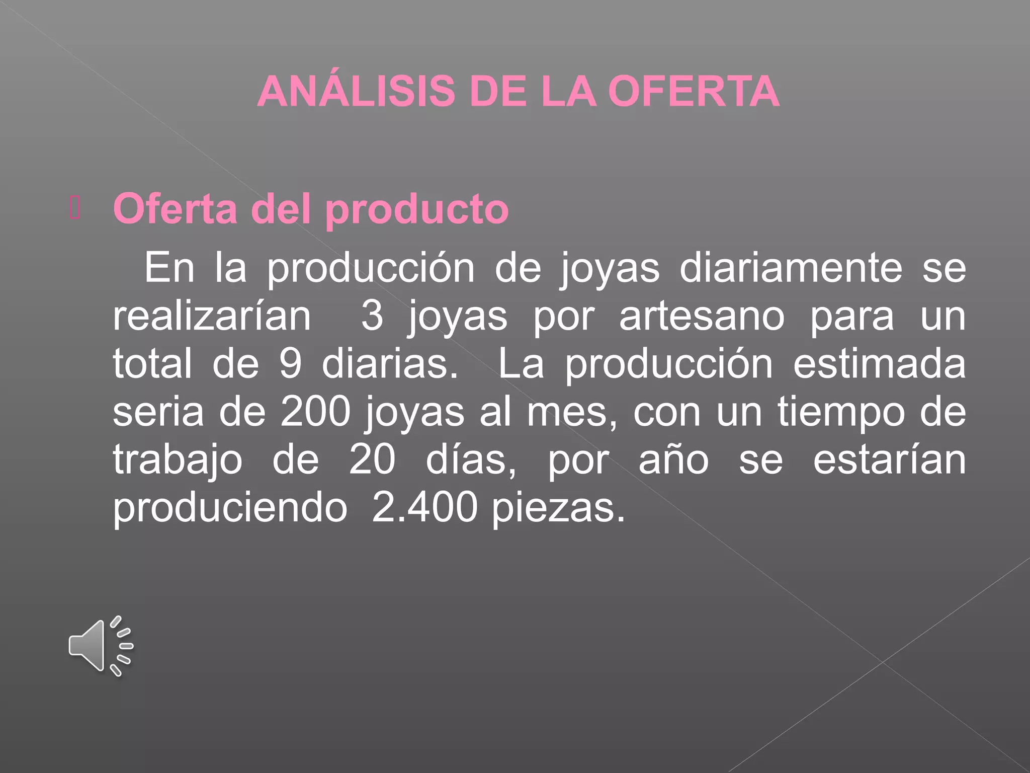ANÁLISIS DE LA OFERTA
 Oferta del producto
En la producción de joyas diariamente se
realizarían 3 joyas por artesano para un
total de 9 diarias. La producción estimada
seria de 200 joyas al mes, con un tiempo de
trabajo de 20 días, por año se estarían
produciendo 2.400 piezas.
 