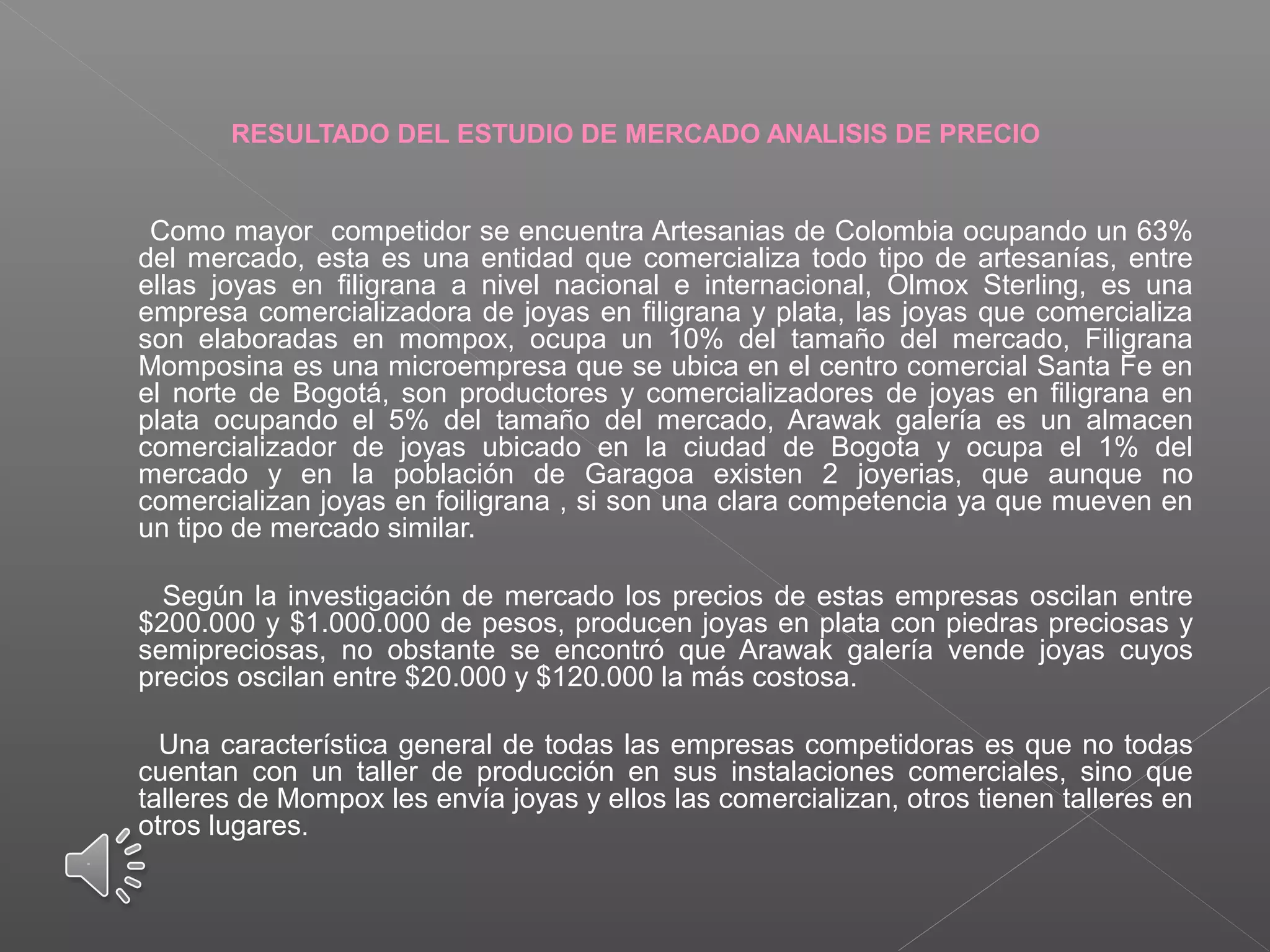  
RESULTADO DEL ESTUDIO DE MERCADO ANALISIS DE PRECIO
       Como mayor  competidor se encuentra Artesanias de Colombia ocupando un 63% 
del mercado, esta es una entidad que comercializa todo tipo de artesanías, entre 
ellas  joyas  en  filigrana  a  nivel  nacional  e  internacional,  Olmox  Sterling,  es  una 
empresa comercializadora de joyas en filigrana y plata, las joyas que comercializa 
son  elaboradas  en  mompox,  ocupa  un  10%  del  tamaño  del  mercado,  Filigrana 
Momposina es una microempresa que se ubica en el centro comercial Santa Fe en 
el  norte  de  Bogotá,  son  productores  y  comercializadores  de  joyas  en  filigrana  en 
plata  ocupando  el  5%  del  tamaño  del  mercado,  Arawak  galería  es  un  almacen 
comercializador  de  joyas  ubicado  en  la  ciudad  de  Bogota  y  ocupa  el  1%  del 
mercado  y  en  la  población  de  Garagoa  existen  2  joyerias,  que  aunque  no 
comercializan joyas en foiligrana , si son una clara competencia ya que mueven en 
un tipo de mercado similar.
 
       Según la investigación de mercado los precios de estas empresas oscilan entre 
$200.000 y $1.000.000 de pesos, producen joyas en plata con piedras preciosas y 
semipreciosas,  no  obstante  se  encontró  que  Arawak  galería  vende  joyas  cuyos 
precios oscilan entre $20.000 y $120.000 la más costosa.
 
       Una característica general de todas las empresas competidoras es que no todas 
cuentan  con  un  taller  de  producción  en  sus  instalaciones  comerciales,  sino  que 
talleres de Mompox les envía joyas y ellos las comercializan, otros tienen talleres en 
otros lugares.
.
  
 
 