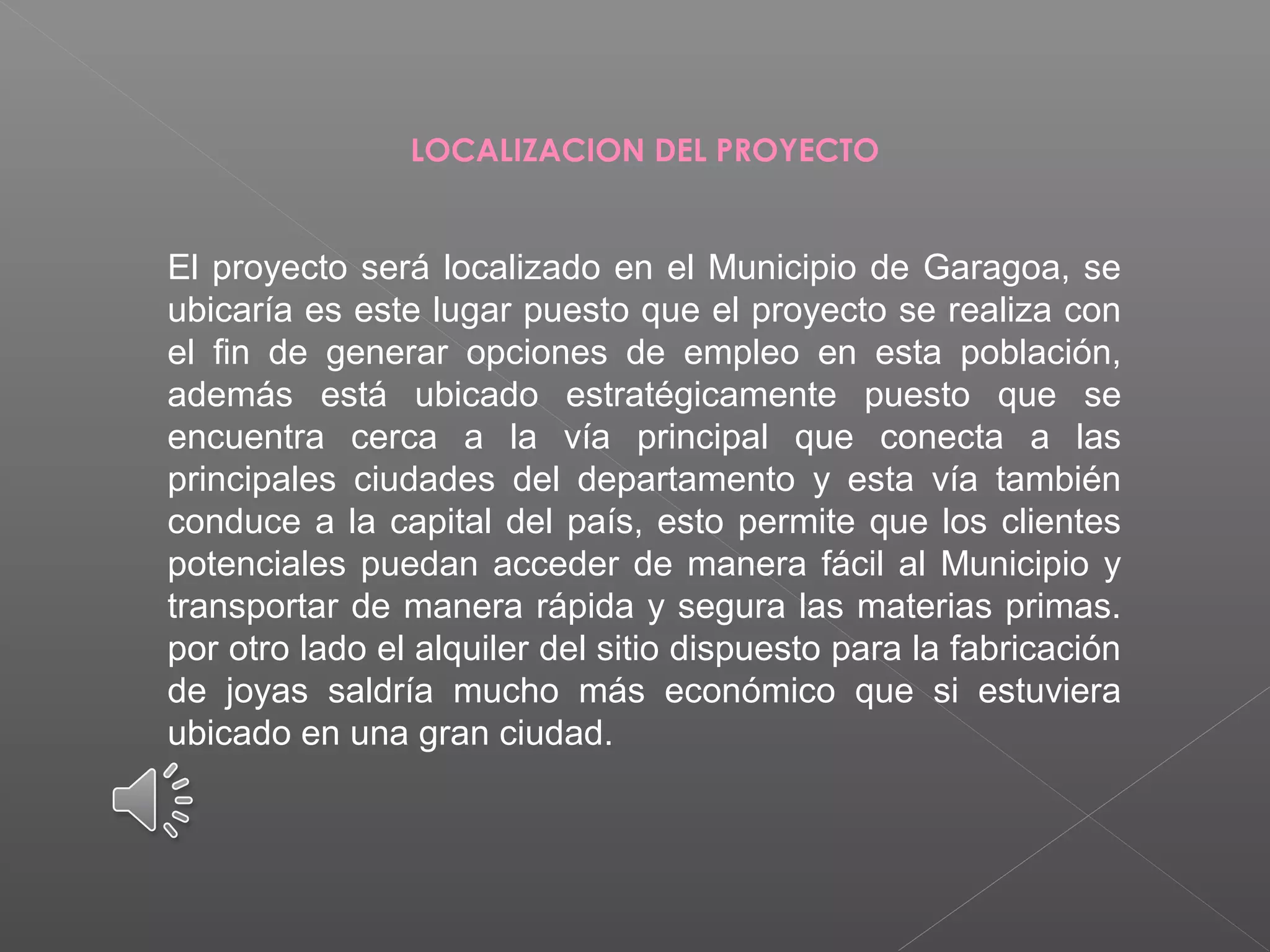   LOCALIZACION DEL PROYECTO
El proyecto será localizado en el Municipio de Garagoa, se 
ubicaría es este lugar puesto que el proyecto se realiza con 
el  fin  de  generar  opciones  de  empleo  en  esta  población, 
además  está  ubicado  estratégicamente  puesto  que  se 
encuentra  cerca  a  la  vía  principal  que  conecta  a  las 
principales  ciudades  del  departamento  y  esta  vía  también 
conduce a la capital del país, esto permite que los clientes 
potenciales puedan acceder de manera fácil al Municipio y 
transportar de manera rápida y segura las materias primas. 
por otro lado el alquiler del sitio dispuesto para la fabricación 
de  joyas  saldría  mucho  más  económico  que  si  estuviera 
ubicado en una gran ciudad.
 