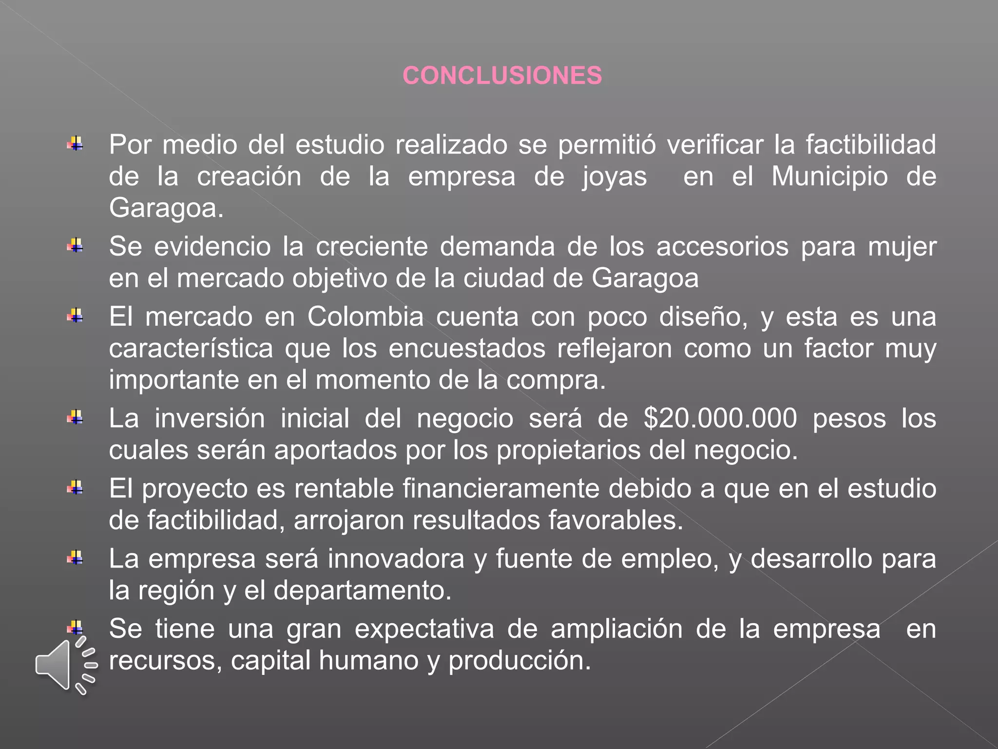CONCLUSIONES
Por medio del estudio realizado se permitió verificar la factibilidad
de la creación de la empresa de joyas en el Municipio de
Garagoa.
Se evidencio la creciente demanda de los accesorios para mujer
en el mercado objetivo de la ciudad de Garagoa
El mercado en Colombia cuenta con poco diseño, y esta es una
característica que los encuestados reflejaron como un factor muy
importante en el momento de la compra.
La inversión inicial del negocio será de $20.000.000 pesos los
cuales serán aportados por los propietarios del negocio.
El proyecto es rentable financieramente debido a que en el estudio
de factibilidad, arrojaron resultados favorables.
La empresa será innovadora y fuente de empleo, y desarrollo para
la región y el departamento.
Se tiene una gran expectativa de ampliación de la empresa en
recursos, capital humano y producción.
 