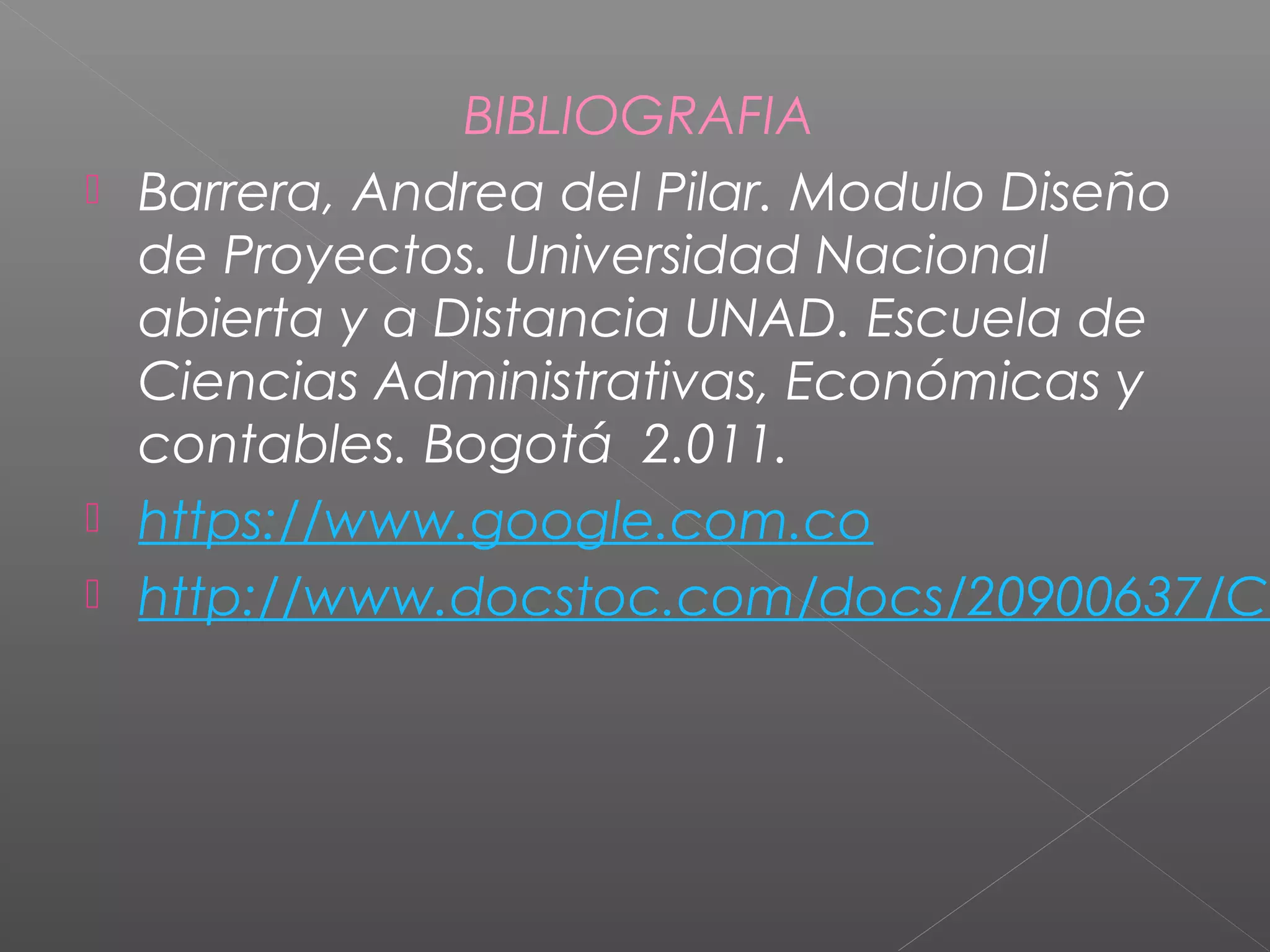 BIBLIOGRAFIA
 Barrera, Andrea del Pilar. Modulo Diseño
de Proyectos. Universidad Nacional
abierta y a Distancia UNAD. Escuela de
Ciencias Administrativas, Económicas y
contables. Bogotá 2.011.
 https://www.google.com.co
 http://www.docstoc.com/docs/20900637/CO
 
