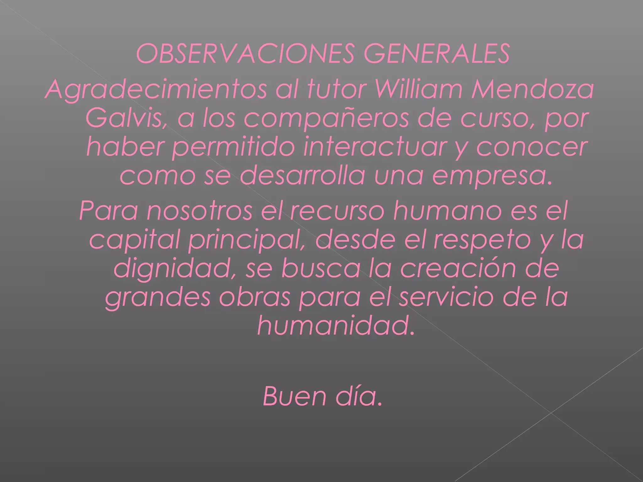 OBSERVACIONES GENERALES
Agradecimientos al tutor William Mendoza
Galvis, a los compañeros de curso, por
haber permitido interactuar y conocer
como se desarrolla una empresa.
Para nosotros el recurso humano es el
capital principal, desde el respeto y la
dignidad, se busca la creación de
grandes obras para el servicio de la
humanidad.
Buen día.
 