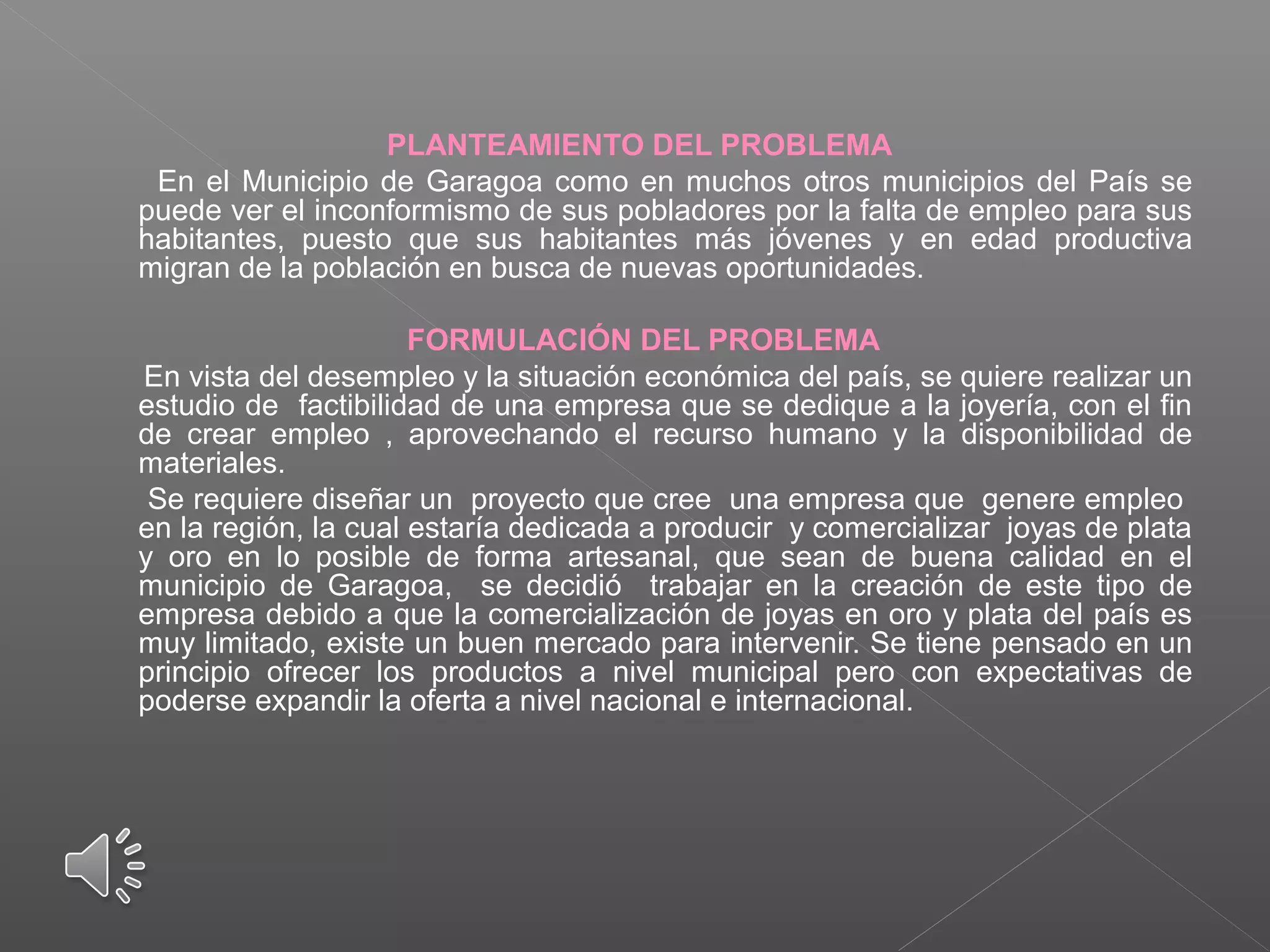 PLANTEAMIENTO DEL PROBLEMA
En el Municipio de Garagoa como en muchos otros municipios del País se
puede ver el inconformismo de sus pobladores por la falta de empleo para sus
habitantes, puesto que sus habitantes más jóvenes y en edad productiva
migran de la población en busca de nuevas oportunidades.
FORMULACIÓN DEL PROBLEMA
En vista del desempleo y la situación económica del país, se quiere realizar un
estudio de factibilidad de una empresa que se dedique a la joyería, con el fin
de crear empleo , aprovechando el recurso humano y la disponibilidad de
materiales.
Se requiere diseñar un proyecto que cree una empresa que genere empleo
en la región, la cual estaría dedicada a producir y comercializar joyas de plata
y oro en lo posible de forma artesanal, que sean de buena calidad en el
municipio de Garagoa, se decidió trabajar en la creación de este tipo de
empresa debido a que la comercialización de joyas en oro y plata del país es
muy limitado, existe un buen mercado para intervenir. Se tiene pensado en un
principio ofrecer los productos a nivel municipal pero con expectativas de
poderse expandir la oferta a nivel nacional e internacional.
 