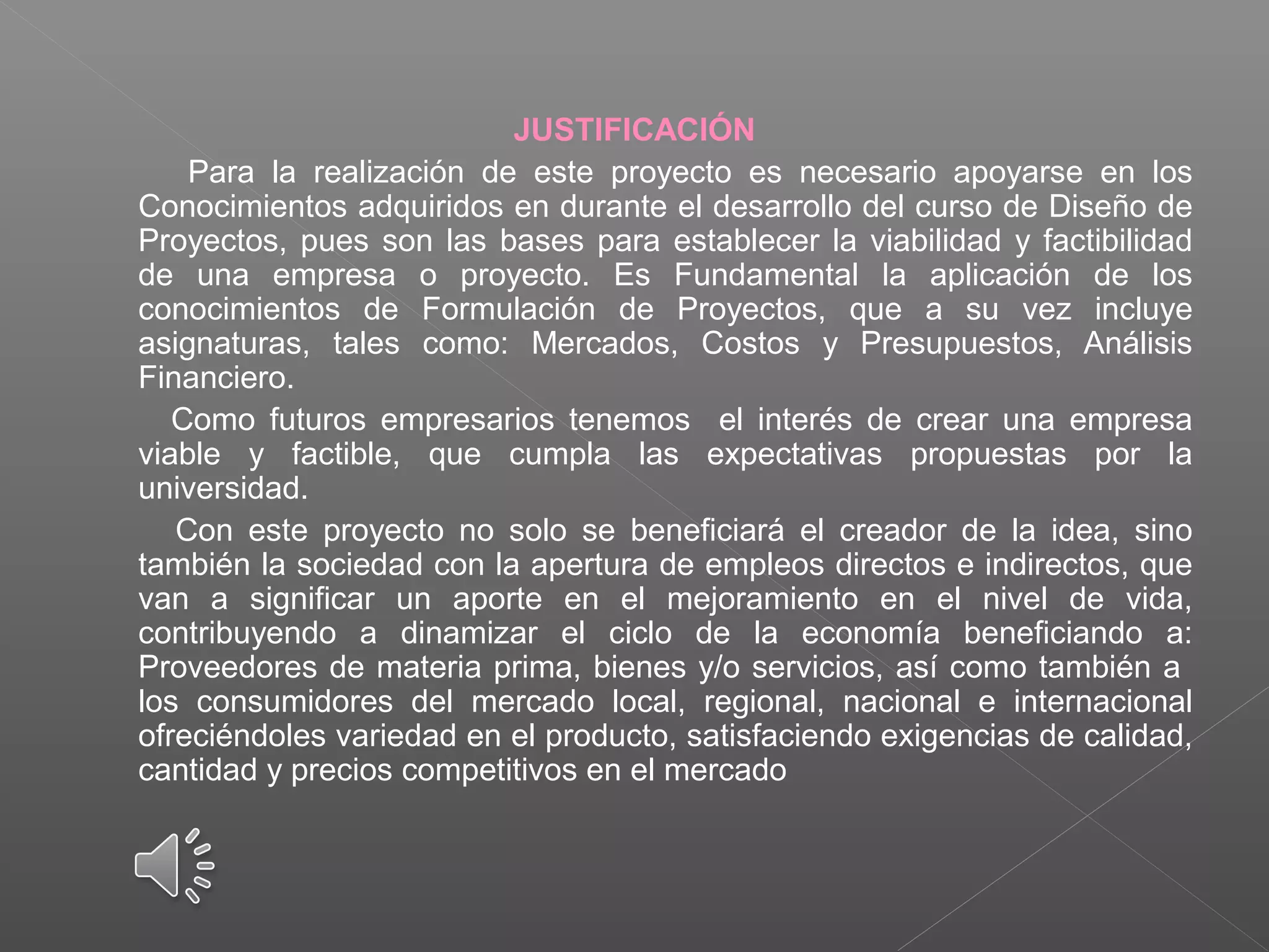 JUSTIFICACIÓN
Para la realización de este proyecto es necesario apoyarse en los
Conocimientos adquiridos en durante el desarrollo del curso de Diseño de
Proyectos, pues son las bases para establecer la viabilidad y factibilidad
de una empresa o proyecto. Es Fundamental la aplicación de los
conocimientos de Formulación de Proyectos, que a su vez incluye
asignaturas, tales como: Mercados, Costos y Presupuestos, Análisis
Financiero.
Como futuros empresarios tenemos el interés de crear una empresa
viable y factible, que cumpla las expectativas propuestas por la
universidad.
Con este proyecto no solo se beneficiará el creador de la idea, sino
también la sociedad con la apertura de empleos directos e indirectos, que
van a significar un aporte en el mejoramiento en el nivel de vida,
contribuyendo a dinamizar el ciclo de la economía beneficiando a:
Proveedores de materia prima, bienes y/o servicios, así como también a
los consumidores del mercado local, regional, nacional e internacional
ofreciéndoles variedad en el producto, satisfaciendo exigencias de calidad,
cantidad y precios competitivos en el mercado
 