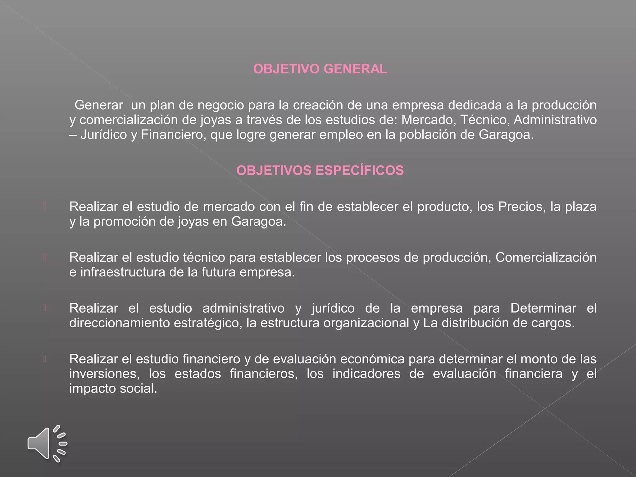 OBJETIVO GENERAL
Generar un plan de negocio para la creación de una empresa dedicada a la producción
y comercialización de joyas a través de los estudios de: Mercado, Técnico, Administrativo
– Jurídico y Financiero, que logre generar empleo en la población de Garagoa.
OBJETIVOS ESPECÍFICOS
 Realizar el estudio de mercado con el fin de establecer el producto, los Precios, la plaza
y la promoción de joyas en Garagoa.
 Realizar el estudio técnico para establecer los procesos de producción, Comercialización
e infraestructura de la futura empresa.
 Realizar el estudio administrativo y jurídico de la empresa para Determinar el
direccionamiento estratégico, la estructura organizacional y La distribución de cargos.
 Realizar el estudio financiero y de evaluación económica para determinar el monto de las
inversiones, los estados financieros, los indicadores de evaluación financiera y el
impacto social.
 