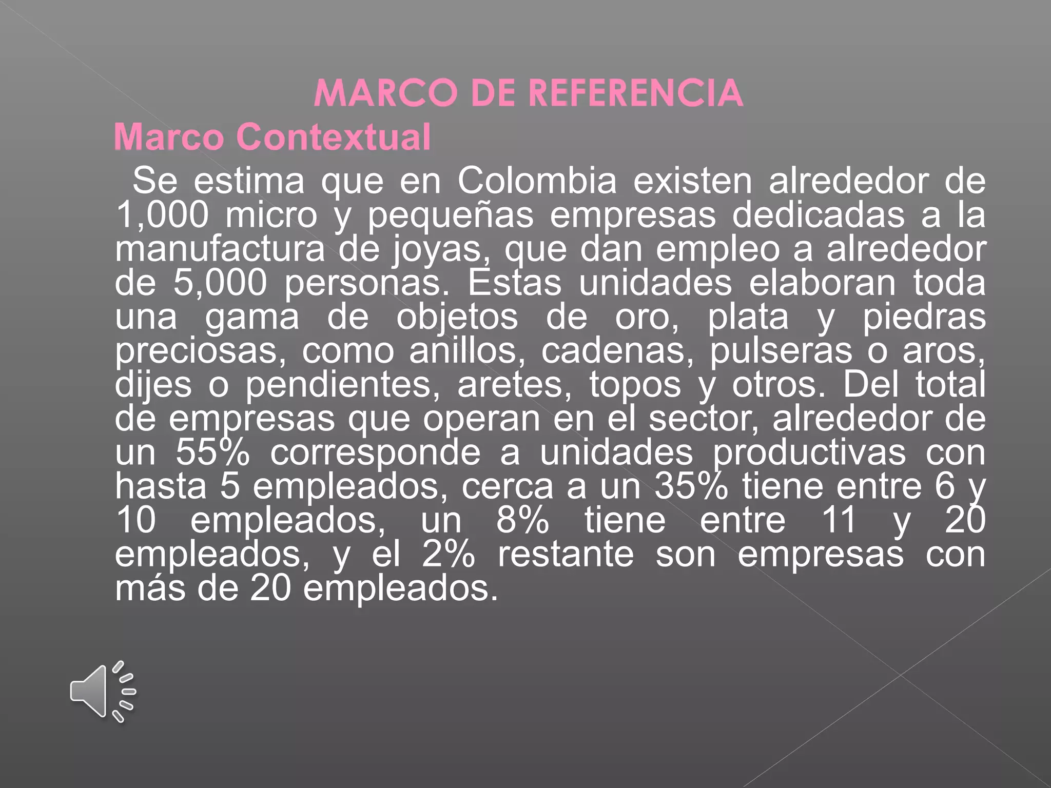 MARCO DE REFERENCIA
Marco Contextual
Se estima que en Colombia existen alrededor de
1,000 micro y pequeñas empresas dedicadas a la
manufactura de joyas, que dan empleo a alrededor
de 5,000 personas. Estas unidades elaboran toda
una gama de objetos de oro, plata y piedras
preciosas, como anillos, cadenas, pulseras o aros,
dijes o pendientes, aretes, topos y otros. Del total
de empresas que operan en el sector, alrededor de
un 55% corresponde a unidades productivas con
hasta 5 empleados, cerca a un 35% tiene entre 6 y
10 empleados, un 8% tiene entre 11 y 20
empleados, y el 2% restante son empresas con
más de 20 empleados.
 