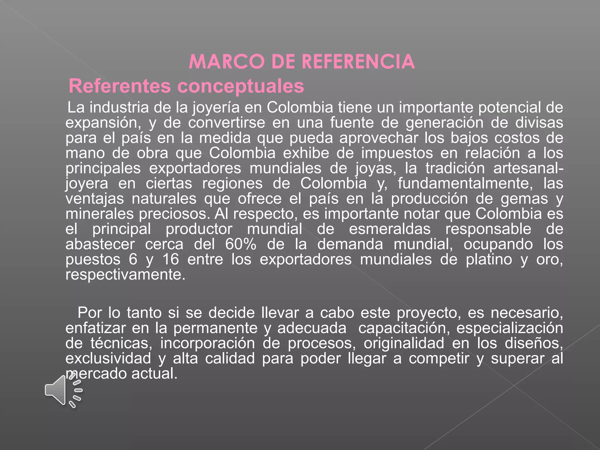 MARCO DE REFERENCIA
Referentes conceptuales
La industria de la joyería en Colombia tiene un importante potencial de
expansión, y de convertirse en una fuente de generación de divisas
para el país en la medida que pueda aprovechar los bajos costos de
mano de obra que Colombia exhibe de impuestos en relación a los
principales exportadores mundiales de joyas, la tradición artesanal-
joyera en ciertas regiones de Colombia y, fundamentalmente, las
ventajas naturales que ofrece el país en la producción de gemas y
minerales preciosos. Al respecto, es importante notar que Colombia es
el principal productor mundial de esmeraldas responsable de
abastecer cerca del 60% de la demanda mundial, ocupando los
puestos 6 y 16 entre los exportadores mundiales de platino y oro,
respectivamente.
Por lo tanto si se decide llevar a cabo este proyecto, es necesario,
enfatizar en la permanente y adecuada capacitación, especialización
de técnicas, incorporación de procesos, originalidad en los diseños,
exclusividad y alta calidad para poder llegar a competir y superar al
mercado actual.
 