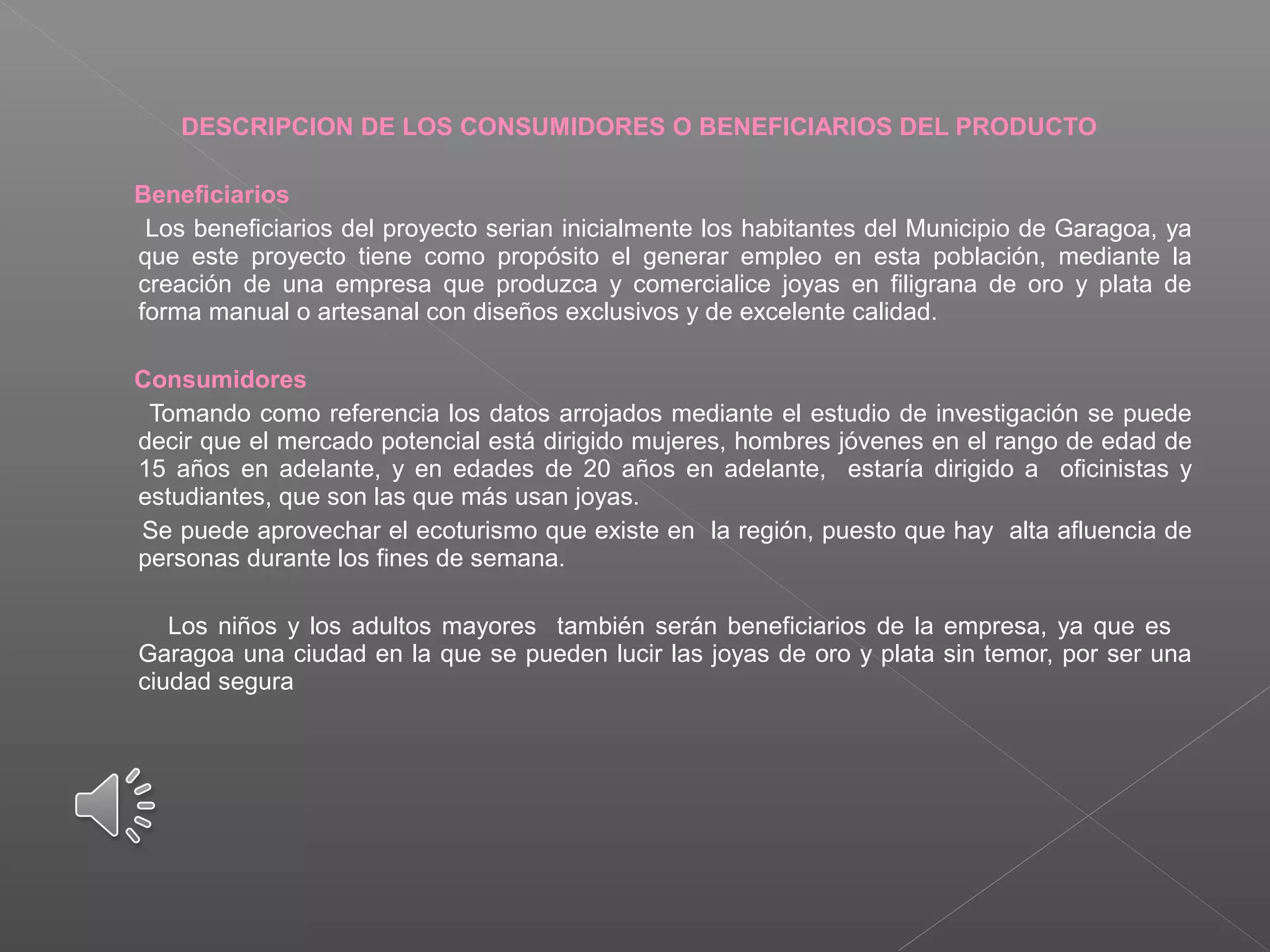 DESCRIPCION DE LOS CONSUMIDORES O BENEFICIARIOS DEL PRODUCTO
Beneficiarios
Los beneficiarios del proyecto serian inicialmente los habitantes del Municipio de Garagoa, ya
que este proyecto tiene como propósito el generar empleo en esta población, mediante la
creación de una empresa que produzca y comercialice joyas en filigrana de oro y plata de
forma manual o artesanal con diseños exclusivos y de excelente calidad.
Consumidores
Tomando como referencia los datos arrojados mediante el estudio de investigación se puede
decir que el mercado potencial está dirigido mujeres, hombres jóvenes en el rango de edad de
15 años en adelante, y en edades de 20 años en adelante, estaría dirigido a oficinistas y
estudiantes, que son las que más usan joyas.
Se puede aprovechar el ecoturismo que existe en la región, puesto que hay alta afluencia de
personas durante los fines de semana.
Los niños y los adultos mayores también serán beneficiarios de la empresa, ya que es
Garagoa una ciudad en la que se pueden lucir las joyas de oro y plata sin temor, por ser una
ciudad segura
 
