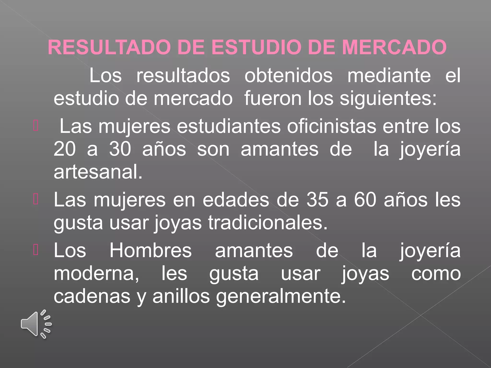 RESULTADO DE ESTUDIO DE MERCADO
Los resultados obtenidos mediante el
estudio de mercado fueron los siguientes:
 Las mujeres estudiantes oficinistas entre los
20 a 30 años son amantes de la joyería
artesanal.
 Las mujeres en edades de 35 a 60 años les
gusta usar joyas tradicionales.
 Los Hombres amantes de la joyería
moderna, les gusta usar joyas como
cadenas y anillos generalmente.
 