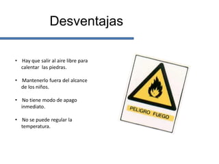 Desventajas

• Hay que salir al aire libre para
  calentar las piedras.

• Mantenerlo fuera del alcance
  de los niños.

• No tiene modo de apago
  inmediato.

• No se puede regular la
  temperatura.
 