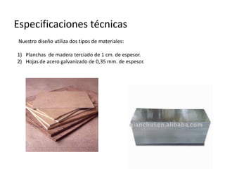 Especificaciones técnicas
 Nuestro diseño utiliza dos tipos de materiales:

1) Planchas de madera terciado de 1 cm. de espesor.
2) Hojas de acero galvanizado de 0,35 mm. de espesor.
 