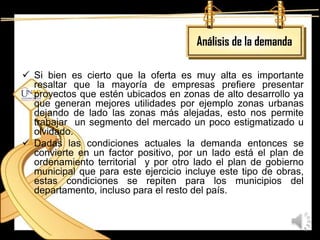 Análisis de la demanda

 Si bien es cierto que la oferta es muy alta es importante
  resaltar que la mayoría de empresas prefiere presentar
  proyectos que estén ubicados en zonas de alto desarrollo ya
  que generan mejores utilidades por ejemplo zonas urbanas
  dejando de lado las zonas más alejadas, esto nos permite
  trabajar un segmento del mercado un poco estigmatizado u
  olvidado.
 Dadas las condiciones actuales la demanda entonces se
  convierte en un factor positivo, por un lado está el plan de
  ordenamiento territorial y por otro lado el plan de gobierno
  municipal que para este ejercicio incluye este tipo de obras,
  estas condiciones se repiten para los municipios del
  departamento, incluso para el resto del país.
 