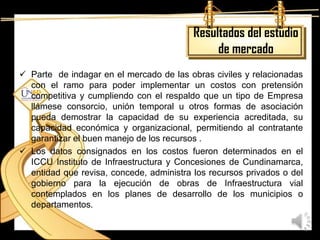Resultados del estudio
                                               de mercado
 Parte de indagar en el mercado de las obras civiles y relacionadas
  con el ramo para poder implementar un costos con pretensión
  competitiva y cumpliendo con el respaldo que un tipo de Empresa
  llámese consorcio, unión temporal u otros formas de asociación
  pueda demostrar la capacidad de su experiencia acreditada, su
  capacidad económica y organizacional, permitiendo al contratante
  garantizar el buen manejo de los recursos .
 Los datos consignados en los costos fueron determinados en el
  ICCU Instituto de Infraestructura y Concesiones de Cundinamarca,
  entidad que revisa, concede, administra los recursos privados o del
  gobierno para la ejecución de obras de Infraestructura vial
  contemplados en los planes de desarrollo de los municipios o
  departamentos.
 