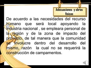 Adecuaciones y obras
                                  físicas
De acuerdo a las necesidades del recurso
humano que será local apoyando la
industria nacional , se empleara personal de
la región y de la zona de impacto del
proyecto, de tal manera que la comunidad
se involucre dentro del desarrollo del
mismo, razón la cual no se requerirá la
construcción de campamentos.
 