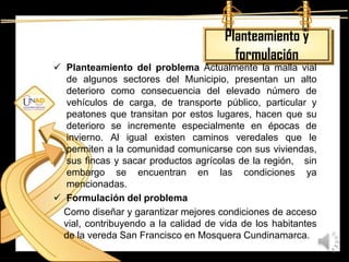 Planteamiento y
                                         formulación
 Planteamiento del problema Actualmente la malla vial
   de algunos sectores del Municipio, presentan un alto
   deterioro como consecuencia del elevado número de
   vehículos de carga, de transporte público, particular y
   peatones que transitan por estos lugares, hacen que su
   deterioro se incremente especialmente en épocas de
   invierno. Al igual existen caminos veredales que le
   permiten a la comunidad comunicarse con sus viviendas,
   sus fincas y sacar productos agrícolas de la región, sin
   embargo se encuentran en las condiciones ya
   mencionadas.
 Formulación del problema
  Como diseñar y garantizar mejores condiciones de acceso
  vial, contribuyendo a la calidad de vida de los habitantes
  de la vereda San Francisco en Mosquera Cundinamarca.
 