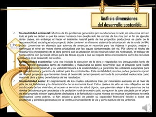 Análisis dimensiones
                                                                        del desarrollo sostenible
   Sostenibilidad ambiental: Muchos de los problemas generados por inundaciones no solo en esta zona sino en
    todo el país se deben a que los seres humanos han desplazado las rondas de los ríos con el fin de ejecutar
    obras civiles, sin embargo el hacer el ambiente natural parte de los proyectos productivos es parte de la
    responsabilidad social que todo proyecto debe contener, o el mismo sistema de arborización de la ronda del Rio
    podría convertirse en alameda que además de amenizar el recorrido para los viajeros y propios, mejore o
    disminuya el nivel de malos olores producidos por las aguas contaminadas del rio. Por último el hecho de
    respetar los cronogramas de la obra genera que la utilización de los recursos sean los necesarios, el trabajar de
    forma optima con personal idóneo para las tareas ayuda a que se respete tanto el ecosistema como los recursos
    utilizados en el desarrollo de la obra.
   Sostenibilidad económica: Una vez iniciada la ejecución de la obra y respetados los presupuestos tanto de
    horas hombre trabajadas como de materiales y maquinaria se podrá determinar que el proyecto será viable
    económicamente hablando y su viabilidad llevara a la sostenibilidad y a garantizar las utilidades esperadas para
    los inversionistas y garantía de calidad para los contratantes. Esta rentabilidad para las partes genera la opción
    de nuevos proyectos que fomenten tanto el desarrollo del empresario como de la comunidad involucrada como
    mano de obra y como beneficiarios de los resultados.
   Sostenibilidad social: El mejoramiento de los niveles educativos trae por naturaleza aumento en el nivel de
    vida de los habitantes y la dinamización de la economía local. Estos niveles de vida se ven reflejados en las
    condiciones de las viviendas, el acceso a servicios de salud dignos, que permitan alejar a las personas de los
    niveles de pobreza que caracteriza a la población rural de nuestro país, aunque en la zona afectada por el origen
    de este proyecto existen agricultores dedicados a la floricultura y cuyos niveles de recursos económicos no sería
    catalogados como pobres, si han estado a punto de perder su capacidad financiera debido a todos los
    problemas y pérdidas generadas por la continua inundación de la vía y por la ruptura de los jarillones.
 