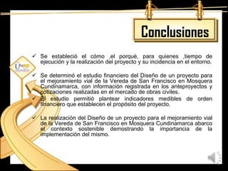 Conclusiones
 Se estableció el cómo ,el porqué, para quienes ,tiempo de
  ejecución y la realización del proyecto y su incidencia en el entorno.

 Se determinó el estudio financiero del Diseño de un proyecto para
  el mejoramiento vial de la Vereda de San Francisco en Mosquera
  Cundinamarca, con información registrada en los anteproyectos y
  cotizaciones realizadas en el mercado de obras civiles.
 El estudio permitió plantear indicadores medibles de orden
  financiero que establecen el propósito del proyecto.

 La realización del Diseño de un proyecto para el mejoramiento vial
  de la Vereda de San Francisco en Mosquera Cundinamarca abarco
  el contexto sostenible demostrando la importancia de la
  implementación del mismo.
 
