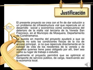 Justificación
El presente proyecto se crea con el fin de dar solución a
un problema de infraestructura vial que repercute en el
desarrollo social y económico como consecuencia del
deterioro de la malla vial terciaria de la Vereda San
Francisco, en el Municipio de Mosquera, Departamento
de Cundinamarca.
La puesta en marcha del proyecto ayudará a que se
mejore no solo las condiciones físicas de la vía de
acceso principal, si no que repercute directamente en la
calidad de vida de los residentes de la vereda y de
aquellos quienes tiene paso obligado por allí, bien sea
como su lugar de trabajo o estudio.
Igualmente el proyecto permitirá que se optimicé el
transporte de servicio público, de carga, reactivando así
la economía local.
 