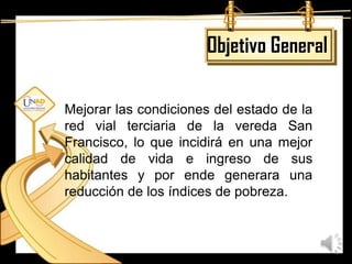 Objetivo General

Mejorar las condiciones del estado de la
red vial terciaria de la vereda San
Francisco, lo que incidirá en una mejor
calidad de vida e ingreso de sus
habitantes y por ende generara una
reducción de los índices de pobreza.
 