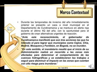 Marco Contextual
•   Durante las temporadas de invierno del año inmediatamente
    anterior se presento un caos a nivel municipal en el
    Departamento de Cundinamarca y se mantuvo en alerta roja
    durante el último 4Q del año; con la oportunidad para el
    gobierno de crear alternativas urgentes de reacción.
•   “Ante     este   reconocimiento,       el   gobernador   de
    Cundinamarca manifestó que son tres acciones las que ha
    liderado el para lograr que municipios como Cajicá, Chía,
    Madrid, Mosquera y Fontibón, en Bogotá, no se inunden.
•   “En este sentido, el mandatario resaltó que al inicio de su
    Administración realizó un recorrido a las zonas más
    afectadas para determinar el comportamiento de las
    cuencas hidrográficas y se establecieron los trabajos a
    seguir para disminuir el impacto en las zonas que cuentan
    con alto riesgo para inundarse.”
        http://www.radiosantafe.com/2012/04/22/a-marchas-forzadas-se-trabaja-para-mitigar-
        inundaciones-en-cundinamarca /recuperado dic 1 del 2012.                             6
•
 