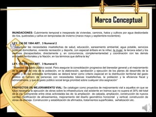 Marco Conceptual
INUNDACIONES: Cubrimiento temporal e inesperado de viviendas, caminos, hatos y cultivos por agua desbordada
de ríos, quebradas y caños en temporadas de invierno (marzo mayo y septiembre-noviembre).

LEY. 136 DE 1994 ART. 3 Numeral 2
 “Solucionar las necesidades insatisfechas de salud, educación, saneamiento ambiental, agua potable, servicios
públicos domiciliarios, vivienda recreación y deporte, con especial énfasis en la niñez, la mujer, la tercera edad y los
sectores discapacitados, directamente y, en concurrencia, complementariedad y coordinación con las demás
entidades territoriales y la Nación, en los términos que defina la ley”

LEY. 136 DE 1994 ART. 3 Numeral 5
 “Prioridad del gasto público social. Para asegurar la consolidación progresiva del bienestar general y el mejoramiento
de la calidad de vida de la población, en la elaboración, aprobación y ejecución de los planes de desarrollo de la
Nación y de las entidades territoriales se deberá tener como criterio especial en la distribución territorial del gasto
público el número de personas con necesidades básicas insatisfechas, la población y la eficiencia fiscal y
administrativa, y que el gasto público social tenga prioridad sobre cualquier otra asignación”

PROYECTOS DE MEJORAMIENTO VIAL: Se catalogan como proyectos de mejoramiento vial a aquellos en que se
hace necesaria la ejecución de obras sobre la infraestructura vial existente en tramos que no supera el 30% del total
de la vía. Comprende entre otras actividades las de: la ampliación de calzada, ampliación, construcción de nuevos
carriles, rectificación de alineamientos, mejoramiento del diseño geométrico horizontal y vertical, construcción de
obras de drenaje. Construcción y estabilización de afirmados, tratamientos superficiales, señalización etc.
 