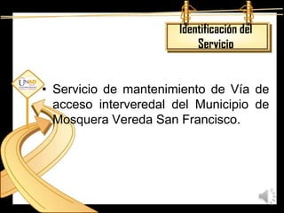 Identificación del
                          Servicio


• Servicio de mantenimiento de Vía de
  acceso interveredal del Municipio de
  Mosquera Vereda San Francisco.
 